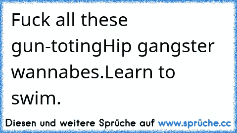 Fuck all these gun-toting
Hip gangster wannabes.
Learn to swim.