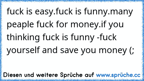 fuck is easy.
fuck is funny.
many peaple fuck for money.
if you thinking fuck is funny -
fuck yourself and save you money (;