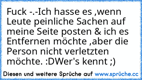 Fuck -.-
Ich hasse es ,wenn Leute peinliche Sachen auf meine Seite posten & ich es Entfernen möchte ,aber die Person nicht verletzten möchte. :D
Wer's kennt ;)