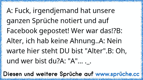 A: Fuck, irgendjemand hat unsere ganzen Sprüche notiert und auf Facebook gepostet! Wer war das!?
B: Alter, ich hab keine Ahnung..
A: Nein warte hier steht DU bist "Alter".
B: Oh, und wer bist du?
A: "A"... ._.