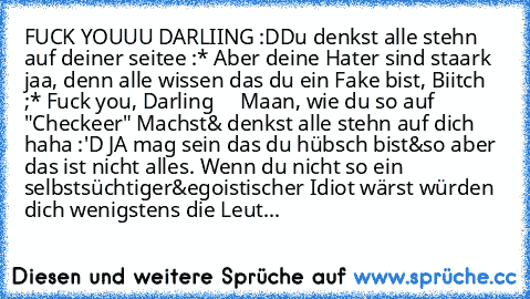 FUCK YOUUU DARLIING :D
Du denkst alle stehn auf deiner seitee :* Aber deine Hater sind staark jaa, denn alle wissen das du ein Fake bist, Biitch ;* Fuck you, Darling ♥
    Maan, wie du so auf "Checkeer" Machst& denkst alle stehn auf dich haha :'D JA mag sein das du hübsch bist&so aber das ist nicht alles. Wenn du nicht so ein selbstsüchtiger&egoistischer Idiot wärst würden dich wenigstens die L...