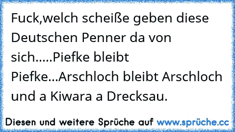 Fuck,welch scheiße geben diese Deutschen Penner da von sich.....Piefke bleibt Piefke...Arschloch bleibt Arschloch und a Kiwara a Drecksau.