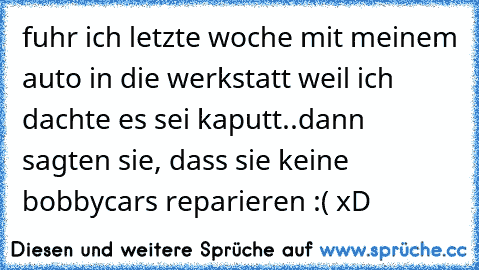 fuhr ich letzte woche mit meinem auto in die werkstatt weil ich dachte es sei kaputt..dann sagten sie, dass sie keine bobbycars reparieren :( xD