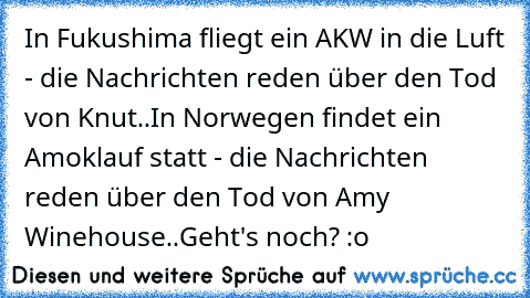 In Fukushima fliegt ein AKW in die Luft - die Nachrichten reden über den Tod von Knut..
In Norwegen findet ein Amoklauf statt - die Nachrichten reden über den Tod von Amy Winehouse..
Geht's noch? :o