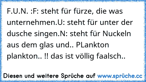 F.U.N. :
F: steht für fürze, die was unternehmen.
U: steht für unter der dusche singen.
N: steht für Nuckeln aus dem glas und.. PLankton plankton.. !! das ist völlig faalsch..