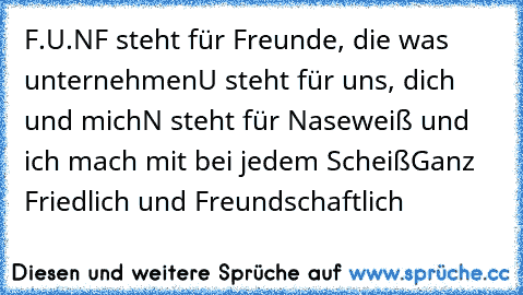 F.U.N
F steht für Freunde, die was unternehmen
U steht für uns, dich und mich
N steht für Naseweiß und ich mach mit bei jedem Scheiß
Ganz Friedlich und Freundschaftlich ♥