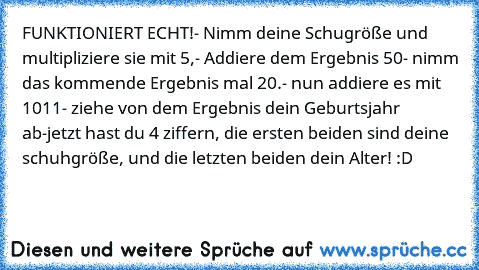 FUNKTIONIERT ECHT!
- Nimm deine Schugröße und multipliziere sie mit 5,
- Addiere dem Ergebnis 50
- nimm das kommende Ergebnis mal 20.
- nun addiere es mit 1011
- ziehe von dem Ergebnis dein Geburtsjahr ab
-jetzt hast du 4 ziffern, die ersten beiden sind deine schuhgröße, und die letzten beiden dein Alter! :D