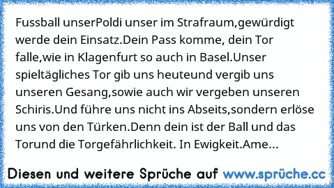 Fussball unser
Poldi unser im Strafraum,
gewürdigt werde dein Einsatz.
Dein Pass komme, dein Tor falle,
wie in Klagenfurt so auch in Basel.
Unser spieltägliches Tor gib uns heute
und vergib uns unseren Gesang,
sowie auch wir vergeben unseren Schiris.
Und führe uns nicht ins Abseits,
sondern erlöse uns von den Türken.
Denn dein ist der Ball und das Tor
und die Torgefährlichkeit. In Ewigkeit.
Ame...