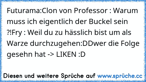 Futurama:
Clon von Professor : Warum muss ich eigentlich der Buckel sein ?!
Fry : Weil du zu hässlich bist um als Warze durchzugehen
:DD
wer die Folge gesehn hat -> LIKEN :D