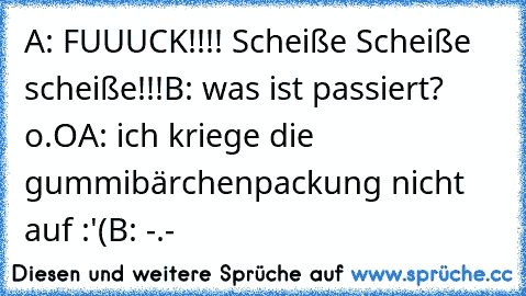 A: FUUUCK!!!! Scheiße Scheiße scheiße!!!
B: was ist passiert? o.O
A: ich kriege die gummibärchenpackung nicht auf :'(
B: -.-