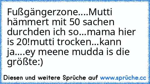 Fußgängerzone....
Mutti hämmert mit 50 sachen durch
den ich so...
mama hier is 20!
mutti trocken...
kann ja....
ey meene mudda is die größte:)