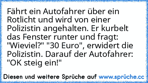 Fährt ein Autofahrer über ein Rotlicht und wird von einer Polizistin angehalten.
 Er kurbelt das Fenster runter und fragt: "Wieviel?"
 "30 Euro", erwidert die Polizistin.
 Darauf der Autofahrer: "OK steig ein!"