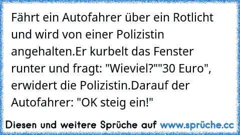 Fährt ein Autofahrer über ein Rotlicht und wird von einer Polizistin angehalten.
Er kurbelt das Fenster runter und fragt: "Wieviel?"
"30 Euro", erwidert die Polizistin.
Darauf der Autofahrer: "OK steig ein!"