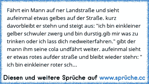 Fährt ein Mann auf ner Landstraße und sieht auf
einmal etwas gelbes auf der Straße. kurz davor
bleibt er stehn und steigt aus: "ich bin ein
kleiner gelber schwuler zwerg und bin durstig.
gib mir was zu trinken oder ich lass dich ned
weiterfahren." gibt der mann ihm seine cola und
fährt weiter. aufeinmal sieht er etwas rotes auf
der straße und bleibt wieder stehn: " ich bin ein
kleiner roter sch...