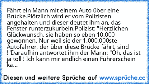 Fährt ein Mann mit einem Auto über eine Brücke.
Plötzlich wird er vom Polizisten angehalten und dieser deutet ihm an, das Fenster runterzukurbeln.
Polizist: "Herzlichen Glückwunsch, sie haben so eben 10.000 € gewonnen. Nur weil sie der 1.000.000ste Autofahrer, der über diese Brücke fährt, sind !"
Daraufhin antwortet ihm der Mann: "Oh, das ist ja toll ! Ich kann mir endlich einen Führerschein ka...