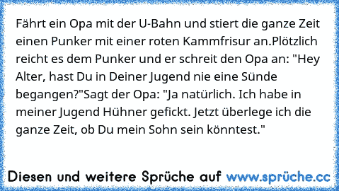 Fährt ein Opa mit der U-Bahn und stiert die ganze Zeit einen Punker mit einer roten Kammfrisur an.
Plötzlich reicht es dem Punker und er schreit den Opa an: "Hey Alter, hast Du in Deiner Jugend nie eine Sünde begangen?"
Sagt der Opa: "Ja natürlich. Ich habe in meiner Jugend Hühner gefickt. Jetzt überlege ich die ganze Zeit, ob Du mein Sohn sein könntest."