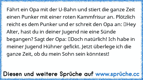 Fährt ein Opa mit der U-Bahn und stiert die ganze Zeit einen Punker mit einer roten Kammfrisur an. Plötzlich reicht es dem Punker und er schreit den Opa an: “Hey Alter, hast du in deiner Jugend nie eine Sünde begangen?” Sagt der Opa: “Doch natürlich! Ich habe in meiner Jugend Hühner gefickt. Jetzt überlege ich die ganze Zeit, ob du mein Sohn sein könntest!”