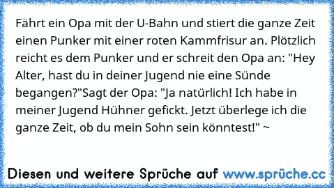 Fährt ein Opa mit der U-Bahn und stiert die ganze Zeit einen Punker mit einer roten Kammfrisur an. Plötzlich reicht es dem Punker und er schreit den Opa an: "Hey Alter, hast du in deiner Jugend nie eine Sünde begangen?"
Sagt der Opa: "Ja natürlich! Ich habe in meiner Jugend Hühner gefickt. Jetzt überlege ich die ganze Zeit, ob du mein Sohn sein könntest!" ~