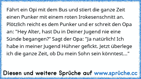 Fährt ein Opi mit dem Bus und stiert die ganze Zeit einen Punker mit einem roten Irokesenschnitt an. Plötzlich reicht es dem Punker und er schreit den Opa an: "Hey Alter, hast Du in Deiner Jugend nie eine Sünde begangen?" Sagt der Opa: "Ja natürlich! Ich habe in meiner Jugend Hühner gefickt. Jetzt überlege ich die ganze Zeit, ob Du mein Sohn sein könntest..."