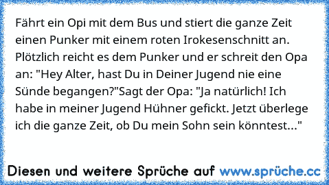 Fährt ein Opi mit dem Bus und stiert die ganze Zeit einen Punker mit einem roten Irokesenschnitt an. Plötzlich reicht es dem Punker und er schreit den Opa an: "Hey Alter, hast Du in Deiner Jugend nie eine Sünde begangen?"
Sagt der Opa: "Ja natürlich! Ich habe in meiner Jugend Hühner gefickt. Jetzt überlege ich die ganze Zeit, ob Du mein Sohn sein könntest..."