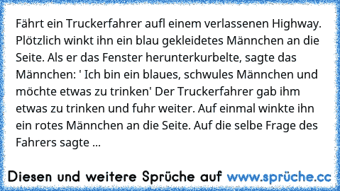 Fährt ein Truckerfahrer aufl einem verlassenen Highway. Plötzlich winkt ihn ein blau gekleidetes Männchen an die Seite. Als er das Fenster herunterkurbelte, sagte das  Männchen: ' Ich bin ein blaues, schwules Männchen und möchte etwas zu trinken' Der Truckerfahrer gab ihm etwas zu trinken und fuhr weiter. Auf einmal winkte ihn ein rotes Männchen an die Seite. Auf die selbe Frage des Fahrers sag...