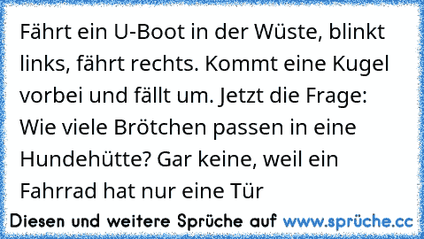 Fährt ein U-Boot in der Wüste, blinkt links, fährt rechts. Kommt eine Kugel vorbei und fällt um. Jetzt die Frage: Wie viele Brötchen passen in eine Hundehütte? Gar keine, weil ein Fahrrad hat nur eine Tür