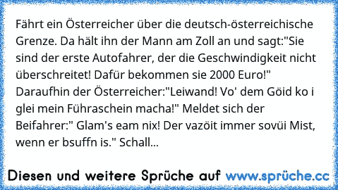 Fährt ein Österreicher über die deutsch-österreichische Grenze. Da hält ihn der Mann am Zoll an und sagt:"Sie sind der erste Autofahrer, der die Geschwindigkeit nicht überschreitet! Dafür bekommen sie 2000 Euro!" Daraufhin der Österreicher:"Leiwand! Vo' dem Göid ko i glei mein Führaschein macha!" Meldet sich der Beifahrer:" Glam's eam nix! Der vazöit immer sovüi Mist, wenn er bsuffn is." Schall...