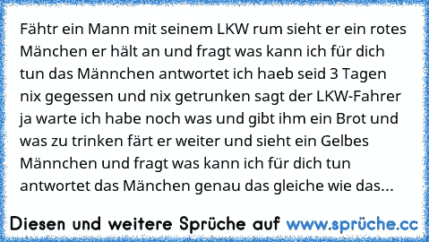 Fähtr ein Mann mit seinem LKW rum sieht er ein rotes Mänchen er hält an und fragt was kann ich für dich tun das Männchen antwortet ich haeb seid 3 Tagen nix gegessen und nix getrunken sagt der LKW-Fahrer ja warte ich habe noch was und gibt ihm ein Brot und was zu trinken färt er weiter und sieht ein Gelbes Männchen und fragt was kann ich für dich tun antwortet das Mänchen genau das gleiche wie ...