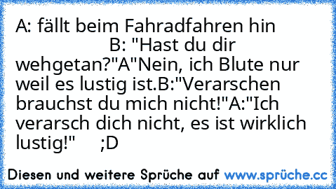 A: fällt beim Fahradfahren hin                            B: "Hast du dir wehgetan?"
A"Nein, ich Blute nur weil es lustig ist.
B:"Verarschen brauchst du mich nicht!"
A:"Ich verarsch dich nicht, es ist wirklich lustig!"
     ;D