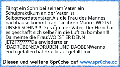 Fängt ein Sohn bei seinem Vater ein Schulpraktikum an,der Vater ist Selbstmordatentäter.Als die Frau des Mannes nachhause kommt fragt sie ihren Mann : WO IST UNSER SOHN!!!!! Da sagte der Vater: Der Hirni hat es geschafft sich selber in die Luft zu bomben!!! Da meinte die Frau:WO IST ER DENN JETZT???????Da erwiederte er :DADRÜBEN;DADRÜBEN UND DAOBEN
Wenns euch gefallen hat drückt auf gefällt mir
  ...