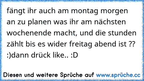 fängt ihr auch am montag morgen an zu planen was ihr am nächsten wochenende macht, und die stunden zählt bis es wider freitag abend ist ?? :)
dann drück like.. :D