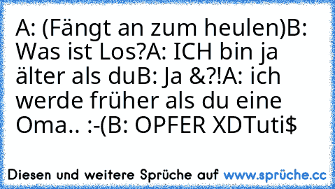 A: (Fängt an zum heulen)
B: Was ist Los?
A: ICH bin ja älter als du
B: Ja &?!
A: ich werde früher als du eine Oma.. :-(
B: OPFER XD
Tuti$