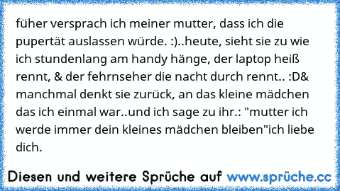 füher versprach ich meiner mutter, dass ich die pupertät auslassen würde. :)
..heute, sieht sie zu wie ich stundenlang am handy hänge, der laptop heiß rennt, & der fehrnseher die nacht durch rennt.. :D
& manchmal denkt sie zurück, an das kleine mädchen das ich einmal war..
und ich sage zu ihr.: "mutter ich werde immer dein kleines mädchen bleiben"
ich liebe dich. ♥