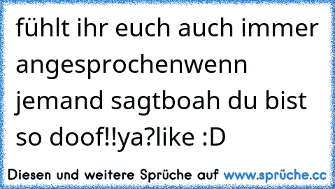 fühlt ihr euch auch immer angesprochen
wenn jemand sagt
boah du bist so doof!!
ya?
like :D