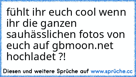 fühlt ihr euch cool wenn ihr die ganzen sauhässlichen fotos von euch auf gbmoon.net hochladet ?!