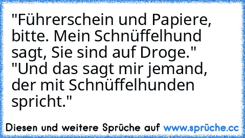 "Führerschein und Papiere, bitte. Mein Schnüffelhund sagt, Sie sind auf Droge." "Und das sagt mir jemand, der mit Schnüffelhunden spricht."