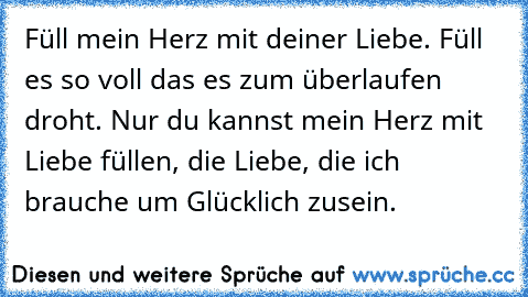 Füll mein Herz mit deiner Liebe. Füll es so voll das es zum überlaufen droht. Nur du kannst mein Herz mit Liebe füllen, die Liebe, die ich brauche um Glücklich zusein.