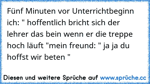 Fünf Minuten vor Unterrichtbeginn  
ich: " hoffentlich bricht sich der lehrer das bein wenn er die treppe hoch läuft "
mein freund: " ja ja du hoffst wir beten "