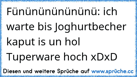 Fününününününü: ich warte bis Joghurtbecher kaput is un hol Tuperware hoch xDxD