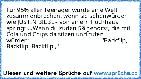 Für 95% aller Teenager würde eine Welt zusammenbrechen, wenn sie sehen
würden wie JUSTIN BIEBER von einem Hochhaus springt ...Wenn du zuden 5%
gehörst, die mit Cola und Chips da sitzen und rufen würden:
.............................................
"Backflip, Backflip, Backflip!,"