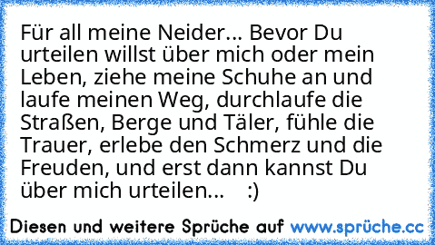 Für all meine Neider... Bevor Du urteilen willst über mich oder mein Leben, ziehe meine Schuhe an und laufe meinen Weg, durchlaufe die Straßen, Berge und Täler, fühle die Trauer, erlebe den Schmerz und die Freuden, und erst dann kannst Du über mich urteilen... ♥ ♥ ♥ :)