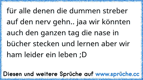 für alle denen die dummen streber auf den nerv gehn.. jaa wir könnten auch den ganzen tag die nase in bücher stecken und lernen aber wir ham leider ein leben ;D