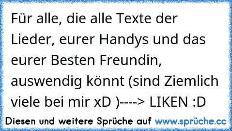 Für alle, die alle Texte der Lieder, eurer Handys und das eurer Besten Freundin, auswendig könnt (sind Ziemlich viele bei mir xD )
----> LIKEN :D