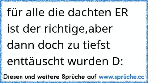 für alle die dachten ER ist der richtige,aber dann doch zu tiefst enttäuscht wurden D: