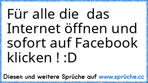 Für alle die  das Internet öffnen und sofort auf Facebook klicken ! :D