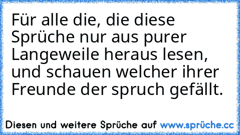 Für alle die, die diese Sprüche nur aus purer Langeweile heraus lesen, und schauen welcher ihrer Freunde der spruch gefällt.