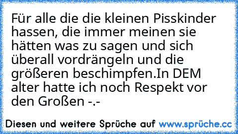 Für alle die die kleinen Pisskinder hassen, die immer meinen sie hätten was zu sagen und sich überall vordrängeln und die größeren beschimpfen.
In DEM alter hatte ich noch Respekt vor den Großen -.-