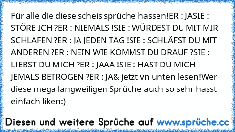 Für alle die diese scheis sprüche hassen!
ER : JA
SIE : STÖRE ICH ?
ER : NIEMALS !
SIE : WÜRDEST DU MIT MIR SCHLAFEN ?
ER : JA JEDEN TAG !
SIE : SCHLÄFST DU MIT ANDEREN ?
ER : NEIN WIE KOMMST DU DRAUF ?
SIE : LIEBST DU MICH ?
ER : JAAA !
SIE : HAST DU MICH JEMALS BETROGEN ?
ER : JA
& jetzt vn unten lesen!
Wer diese mega langweiligen Sprüche auch so sehr hasst einfach liken:)