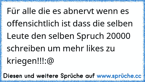 Für alle die es abnervt wenn es offensichtlich ist dass die selben Leute den selben Spruch 20000 schreiben um mehr likes zu kriegen!!!:@