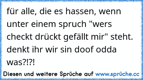 für alle, die es hassen, wenn unter einem spruch "wer´s checkt drückt gefällt mir" steht. denkt ihr wir sin doof odda was?!?!